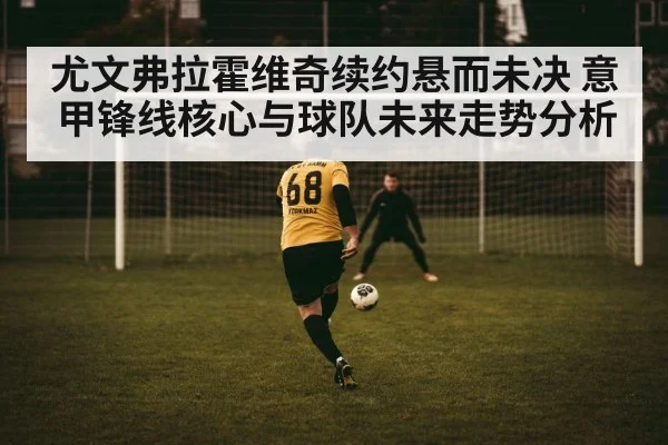 尤文弗拉霍维奇续约悬而未决 意甲锋线核心与球队未来走势分析